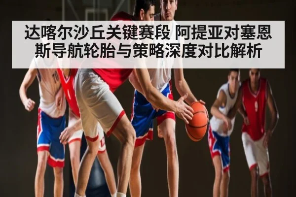 达喀尔沙丘关键赛段 阿提亚对塞恩斯导航轮胎与策略深度对比解析
